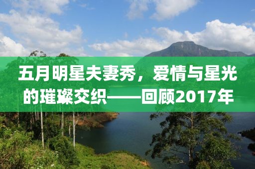 五月明星夫妻秀，爱情与星光的璀璨交织——回顾2017年