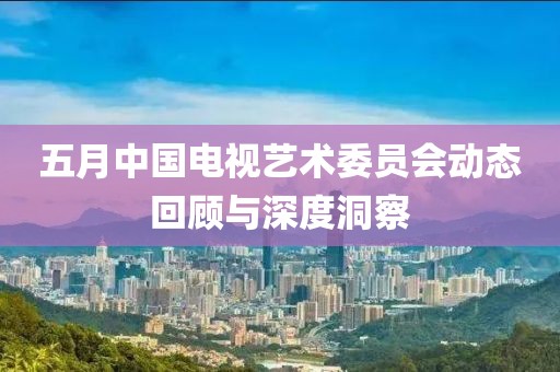 五月中国电视艺术委员会动态回顾与深度洞察