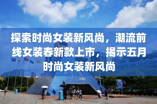 探索时尚女装新风尚，潮流前线女装春新款上市，揭示五月时尚女装新风尚
