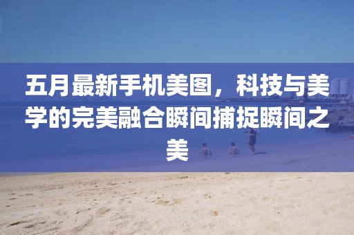 五月最新手机美图，科技与美学的完美融合瞬间捕捉瞬间之美