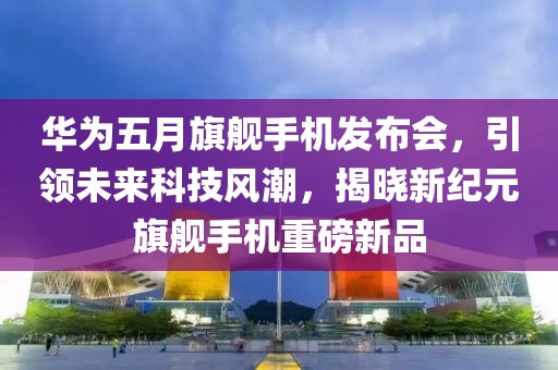 华为五月旗舰手机发布会，引领未来科技风潮，揭晓新纪元旗舰手机重磅新品