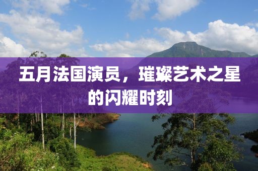 五月法国演员，璀璨艺术之星的闪耀时刻