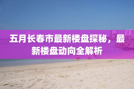 五月长春市最新楼盘探秘，最新楼盘动向全解析