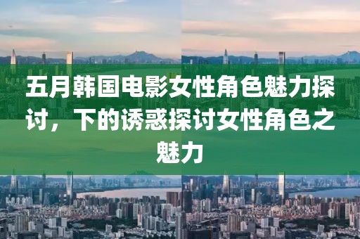 五月韩国电影女性角色魅力探讨，下的诱惑探讨女性角色之魅力