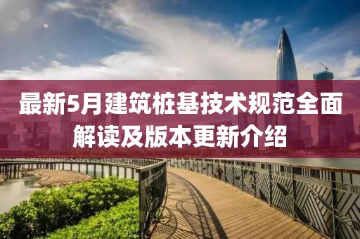 最新5月建筑桩基技术规范全面解读及版本更新介绍