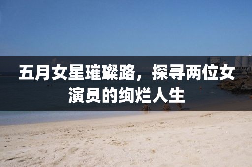 五月女星璀璨路，探寻两位女演员的绚烂人生