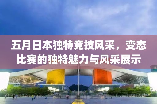 五月日本独特竞技风采，变态比赛的独特魅力与风采展示