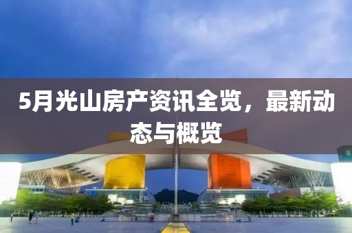 5月光山房产资讯全览，最新动态与概览