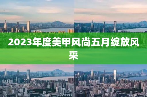 2023年度美甲风尚五月绽放风采