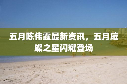 五月陈伟霆最新资讯，五月璀璨之星闪耀登场