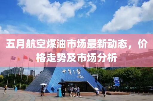 五月航空煤油市场最新动态，价格走势及市场分析