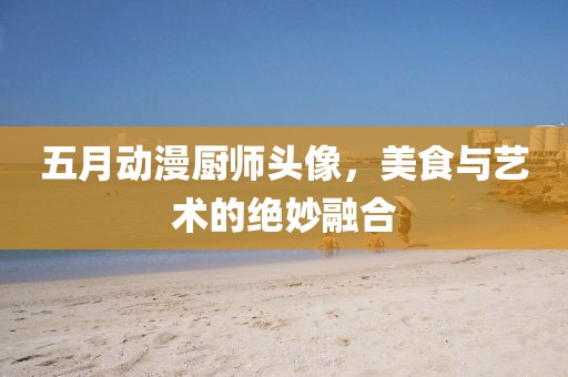 五月动漫厨师头像，美食与艺术的绝妙融合