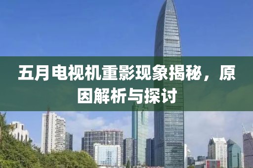 五月电视机重影现象揭秘，原因解析与探讨