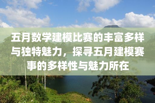 五月数学建模比赛的丰富多样与独特魅力，探寻五月建模赛事的多样性与魅力所在