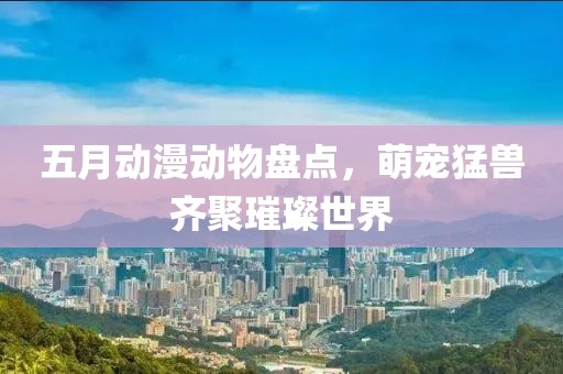 五月动漫动物盘点，萌宠猛兽齐聚璀璨世界