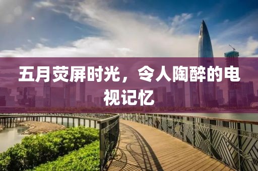 五月荧屏时光，令人陶醉的电视记忆