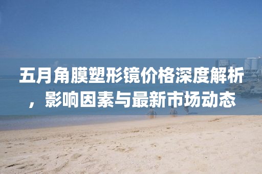 五月角膜塑形镜价格深度解析，影响因素与最新市场动态