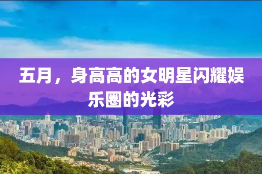 五月，身高高的女明星闪耀娱乐圈的光彩