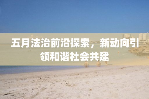五月法治前沿探索，新动向引领和谐社会共建