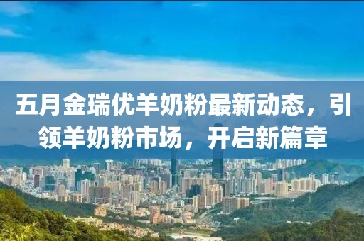五月金瑞优羊奶粉最新动态，引领羊奶粉市场，开启新篇章