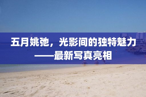 五月姚弛，光影间的独特魅力——最新写真亮相
