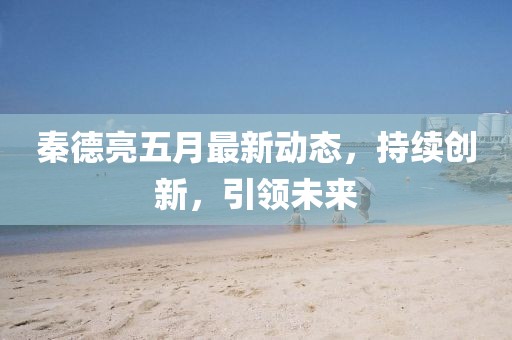 秦德亮五月最新动态，持续创新，引领未来