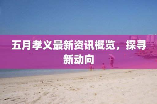 五月孝义最新资讯概览，探寻新动向