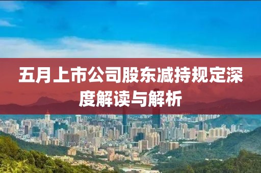 五月上市公司股东减持规定深度解读与解析