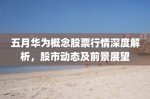 五月华为概念股票行情深度解析，股市动态及前景展望