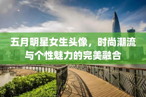 五月明星女生头像，时尚潮流与个性魅力的完美融合