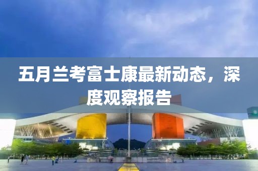 五月兰考富士康最新动态，深度观察报告