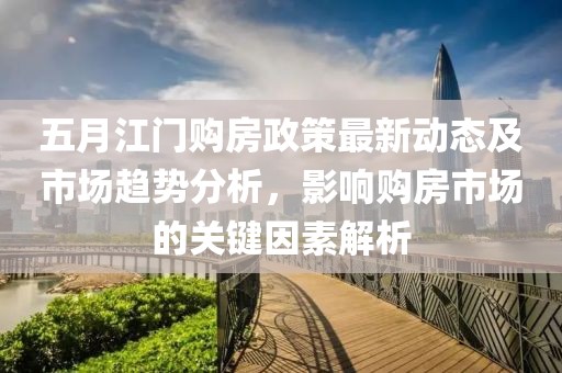 五月江门购房政策最新动态及市场趋势分析，影响购房市场的关键因素解析
