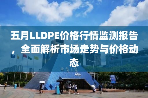 五月LLDPE价格行情监测报告，全面解析市场走势与价格动态
