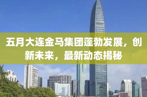 五月大连金马集团蓬勃发展，创新未来，最新动态揭秘