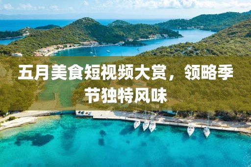 五月美食短视频大赏，领略季节独特风味