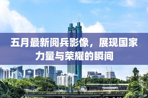 五月最新阅兵影像，展现国家力量与荣耀的瞬间