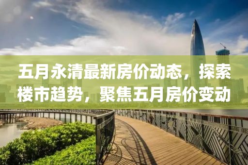 五月永清最新房价动态，探索楼市趋势，聚焦五月房价变动