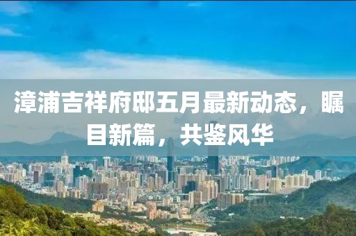 漳浦吉祥府邸五月最新动态，瞩目新篇，共鉴风华