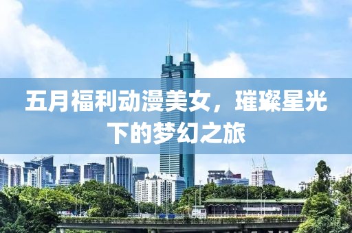 五月福利动漫美女，璀璨星光下的梦幻之旅