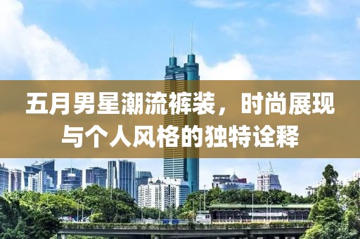 五月男星潮流裤装，时尚展现与个人风格的独特诠释