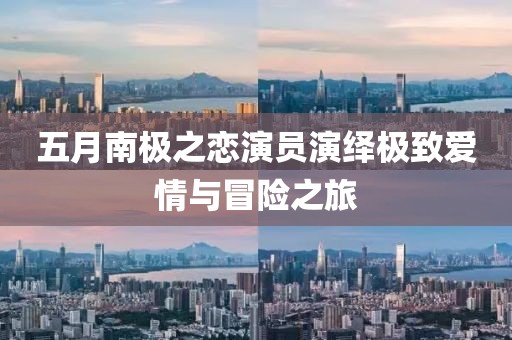 五月南极之恋演员演绎极致爱情与冒险之旅