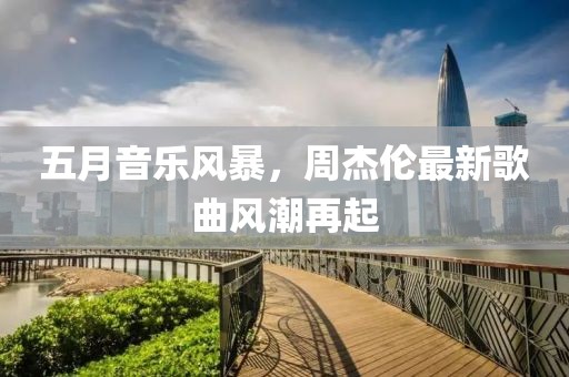 五月音乐风暴，周杰伦最新歌曲风潮再起