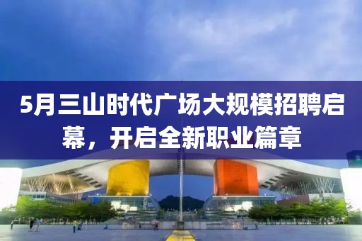 5月三山时代广场大规模招聘启幕，开启全新职业篇章