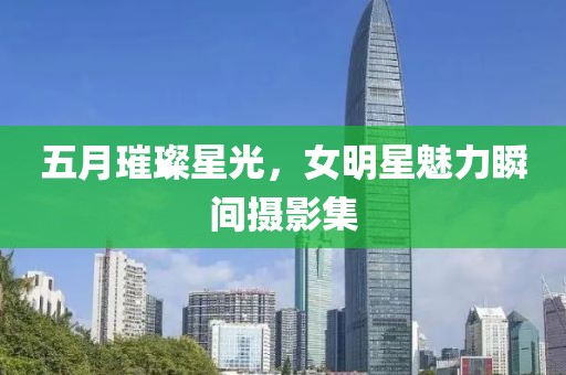 五月璀璨星光，女明星魅力瞬间摄影集