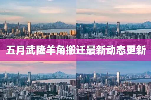 五月武隆羊角搬迁最新动态更新