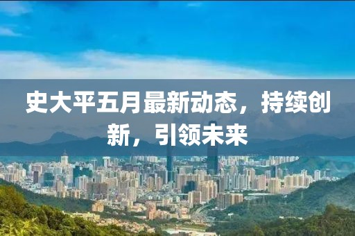 史大平五月最新动态，持续创新，引领未来