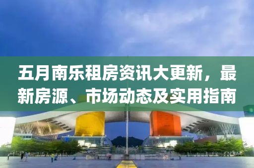 五月南乐租房资讯大更新，最新房源、市场动态及实用指南