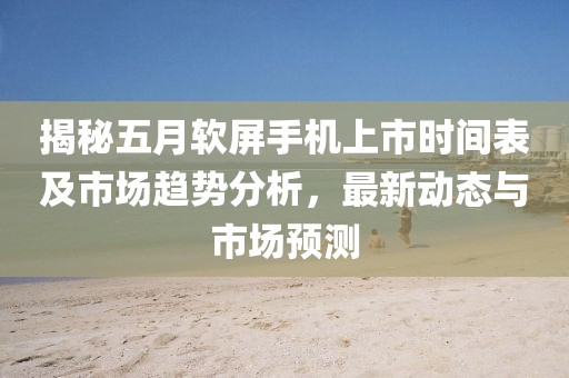 揭秘五月软屏手机上市时间表及市场趋势分析，最新动态与市场预测