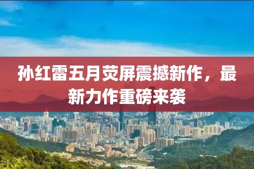 孙红雷五月荧屏震撼新作，最新力作重磅来袭