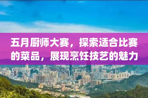 五月厨师大赛，探索适合比赛的菜品，展现烹饪技艺的魅力